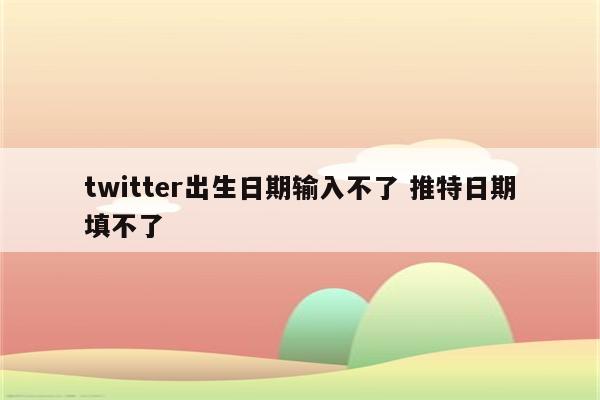 twitter出生日期输入不了 推特日期填不了
