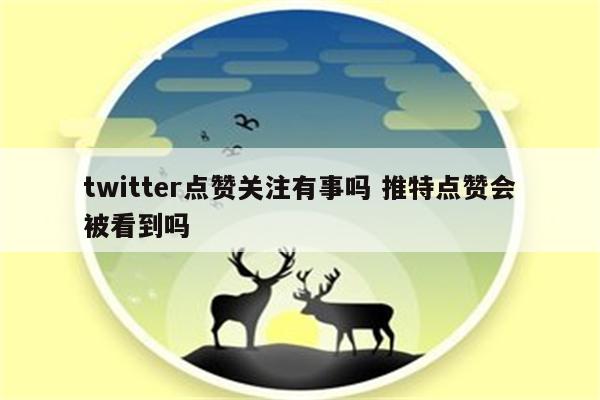 twitter点赞关注有事吗 推特点赞会被看到吗