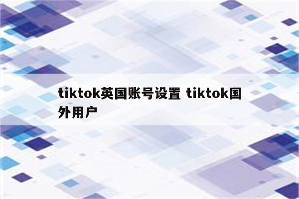 tiktok英国账号设置 tiktok国外用户