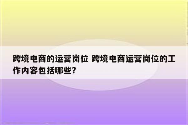 跨境电商的运营岗位 跨境电商运营岗位的工作内容包括哪些?