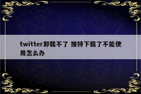 twitter卸载不了 推特下载了不能使用怎么办
