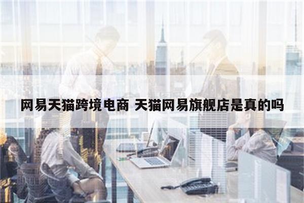 网易天猫跨境电商 天猫网易旗舰店是真的吗