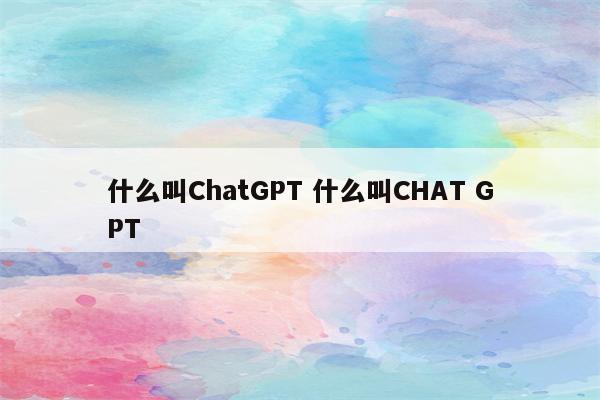 什么叫ChatGPT 什么叫CHAT GPT