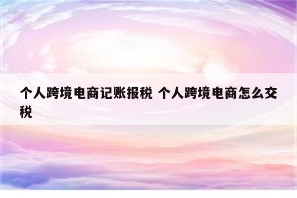 个人跨境电商记账报税 个人跨境电商怎么交税