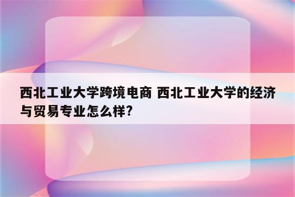 西北工业大学跨境电商 西北工业大学的经济与贸易专业怎么样?