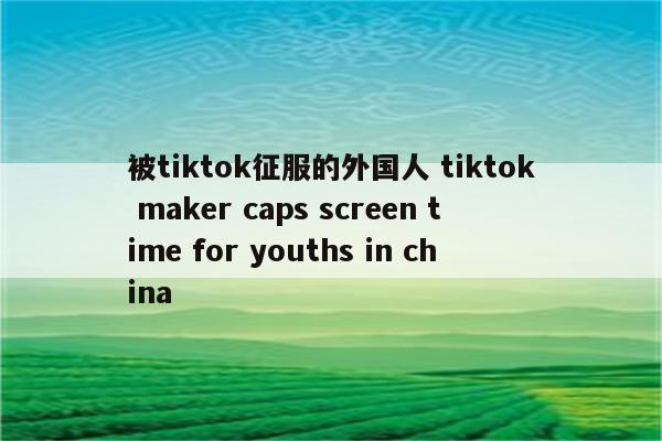 被tiktok征服的外国人 tiktok maker caps screen time for youths in china