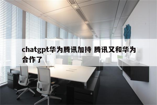 chatgpt华为腾讯加持 腾讯又和华为合作了