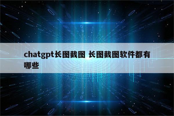 chatgpt长图截图 长图截图软件都有哪些