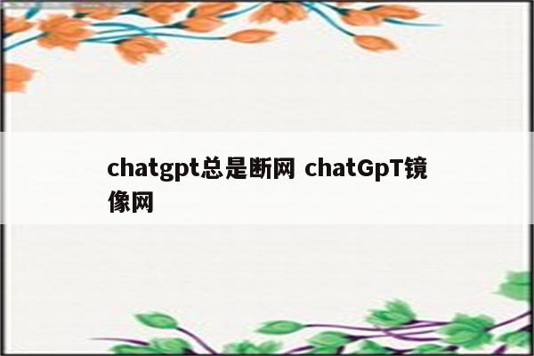 chatgpt总是断网 chatGpT镜像网