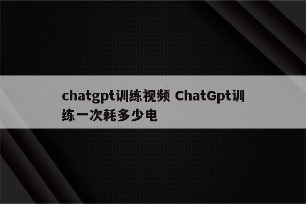 chatgpt训练视频 ChatGpt训练一次耗多少电