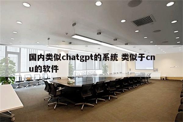 国内类似chatgpt的系统 类似于cnu的软件