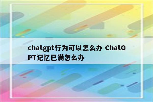 chatgpt行为可以怎么办 ChatGPT记忆已满怎么办