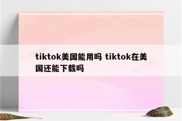tiktok美国能用吗 tiktok在美国还能下载吗
