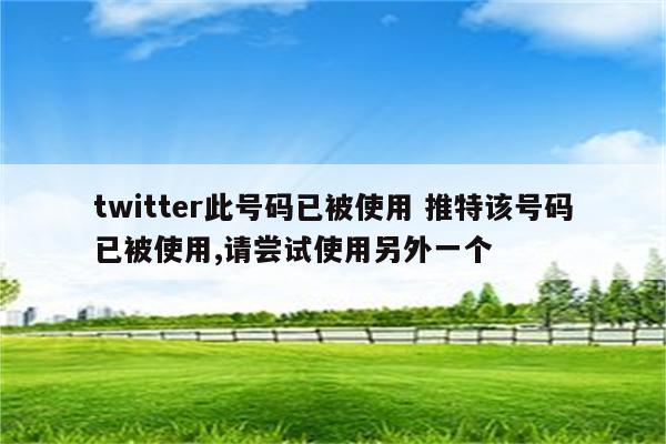 twitter此号码已被使用 推特该号码已被使用,请尝试使用另外一个