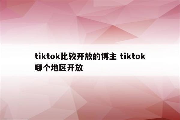 tiktok比较开放的博主 tiktok哪个地区开放