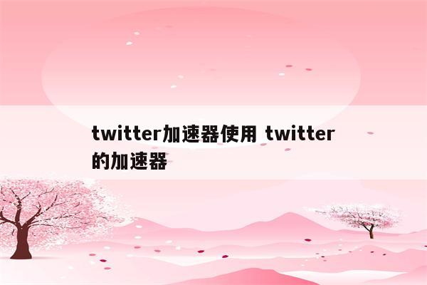 twitter加速器使用 twitter的加速器