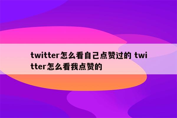 twitter怎么看自己点赞过的 twitter怎么看我点赞的
