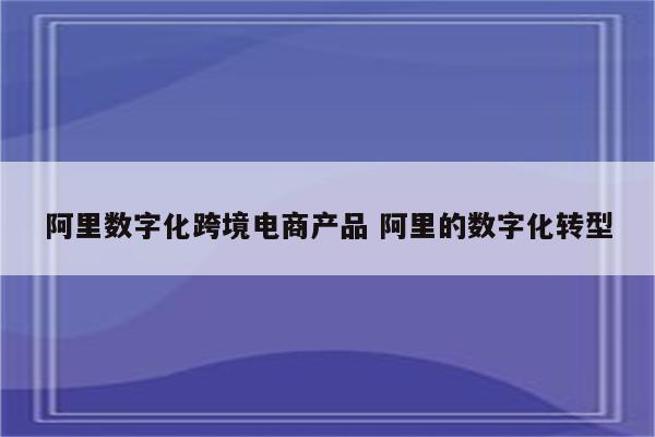 阿里数字化跨境电商产品 阿里的数字化转型