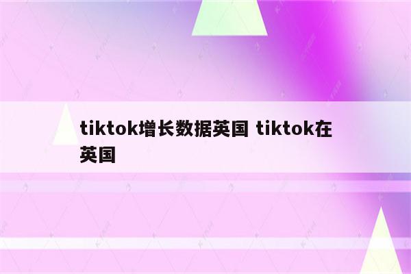 tiktok增长数据英国 tiktok在英国