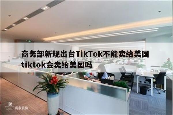 商务部新规出台TikTok不能卖给美国 tiktok会卖给美国吗