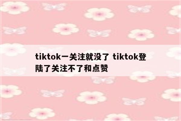 tiktok一关注就没了 tiktok登陆了关注不了和点赞