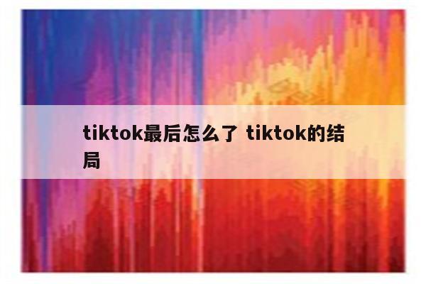tiktok最后怎么了 tiktok的结局