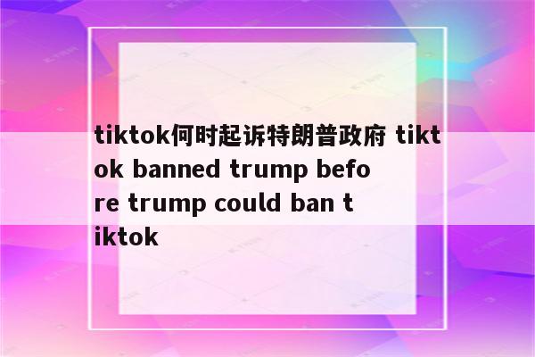 tiktok何时起诉特朗普政府 tiktok banned trump before trump could ban tiktok