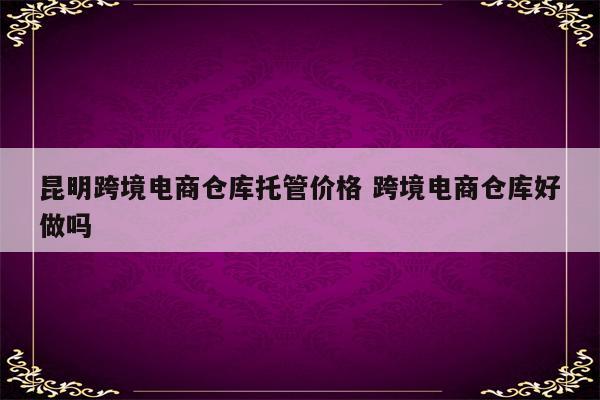 昆明跨境电商仓库托管价格 跨境电商仓库好做吗