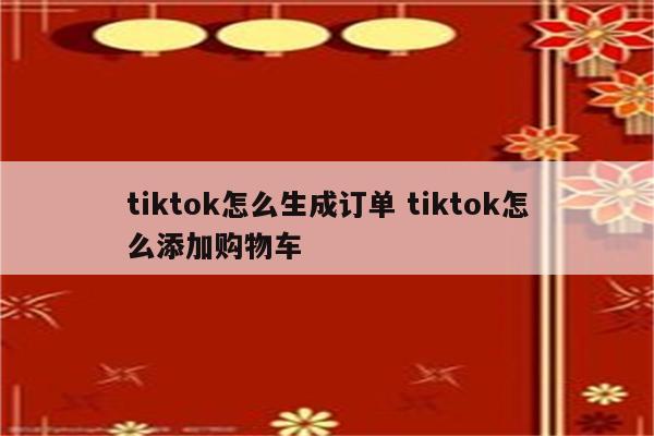 tiktok怎么生成订单 tiktok怎么添加购物车