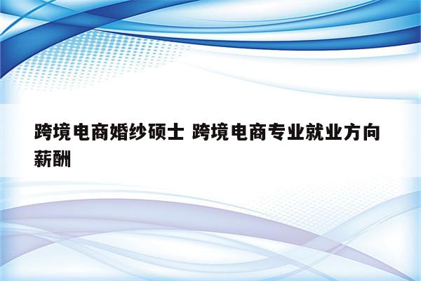 跨境电商婚纱硕士 跨境电商专业就业方向 薪酬