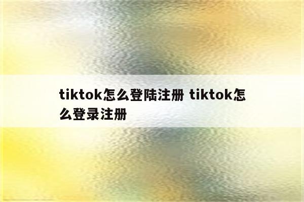 tiktok怎么登陆注册 tiktok怎么登录注册