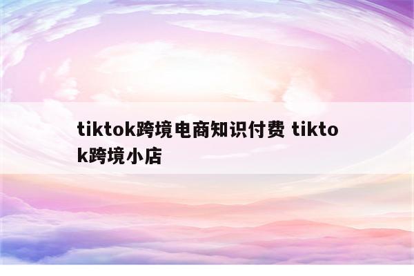 tiktok跨境电商知识付费 tiktok跨境小店