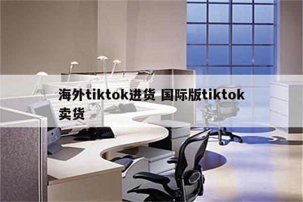 海外tiktok进货 国际版tiktok卖货