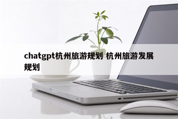 chatgpt杭州旅游规划 杭州旅游发展规划