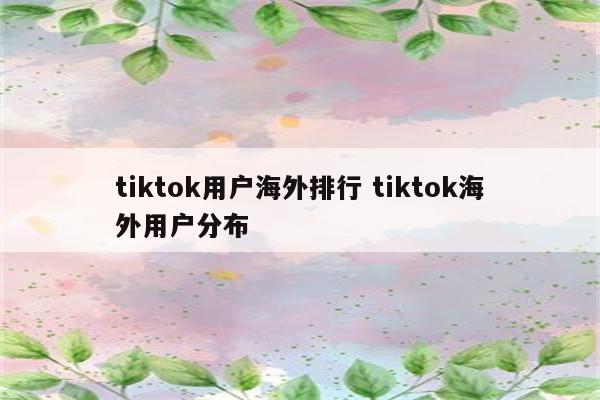 tiktok用户海外排行 tiktok海外用户分布