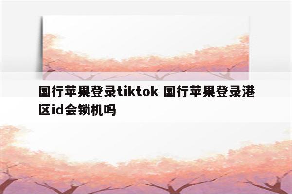 国行苹果登录tiktok 国行苹果登录港区id会锁机吗