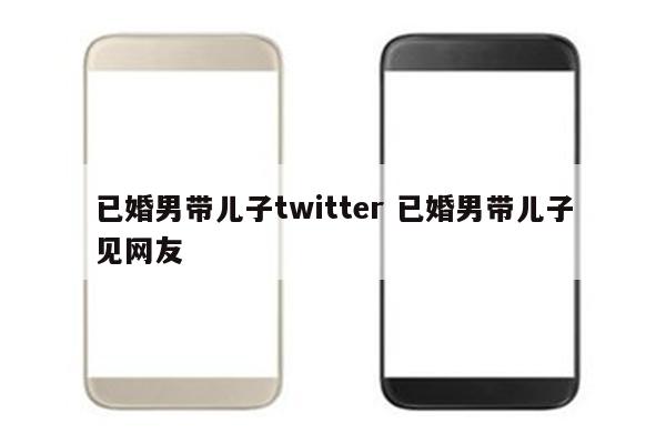 已婚男带儿子twitter 已婚男带儿子见网友