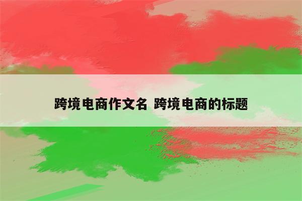 跨境电商作文名 跨境电商的标题