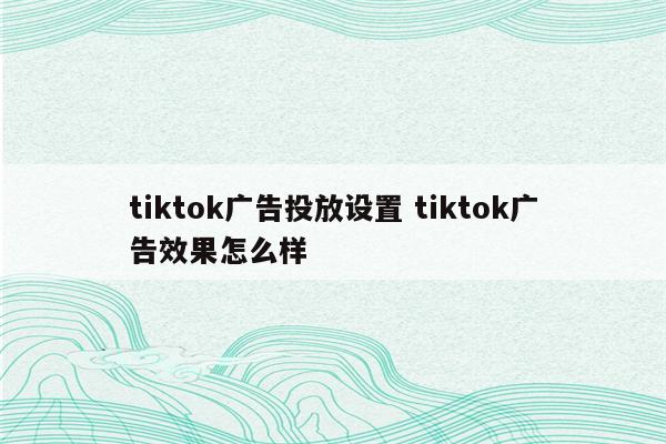 tiktok广告投放设置 tiktok广告效果怎么样