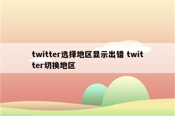 twitter选择地区显示出错 twitter切换地区