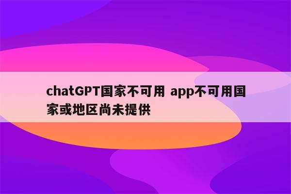 chatGPT国家不可用 app不可用国家或地区尚未提供