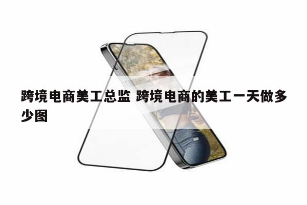 跨境电商美工总监 跨境电商的美工一天做多少图