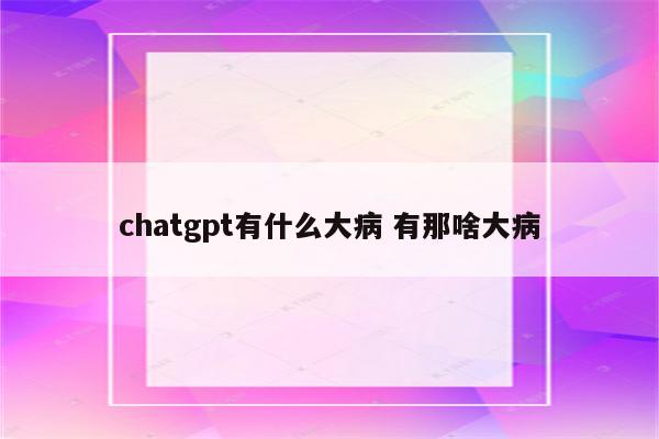 chatgpt有什么大病 有那啥大病
