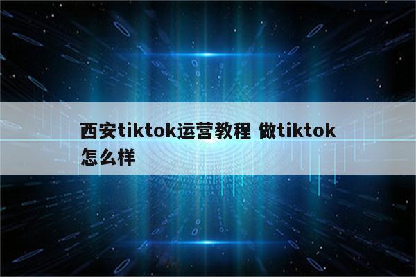 西安tiktok运营教程 做tiktok怎么样