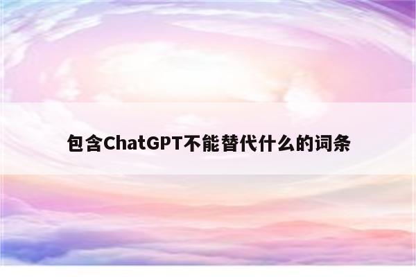 包含ChatGPT不能替代什么的词条