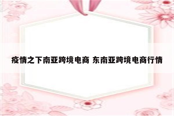 疫情之下南亚跨境电商 东南亚跨境电商行情
