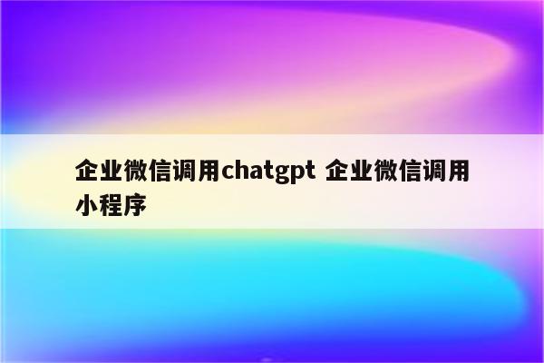 企业微信调用chatgpt 企业微信调用小程序