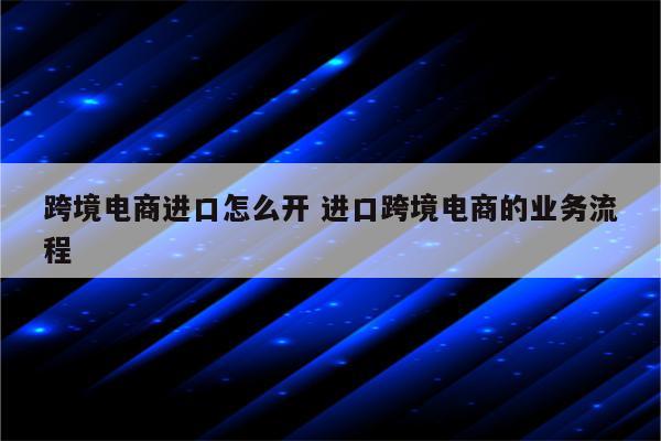 跨境电商进口怎么开 进口跨境电商的业务流程