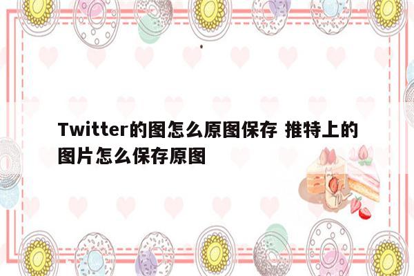 Twitter的图怎么原图保存 推特上的图片怎么保存原图
