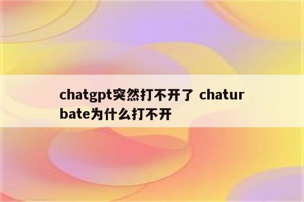 chatgpt突然打不开了 chaturbate为什么打不开